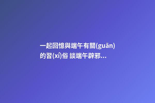 一起回憶與端午有關(guān)的習(xí)俗 談端午辟邪風(fēng)水，讓家人從此風(fēng)調(diào)雨順